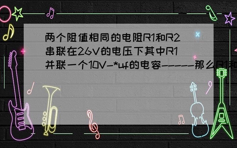 两个阻值相同的电阻R1和R2串联在26V的电压下其中R1并联一个10V-*uf的电容-----那么R1和R2两端的电压是多少