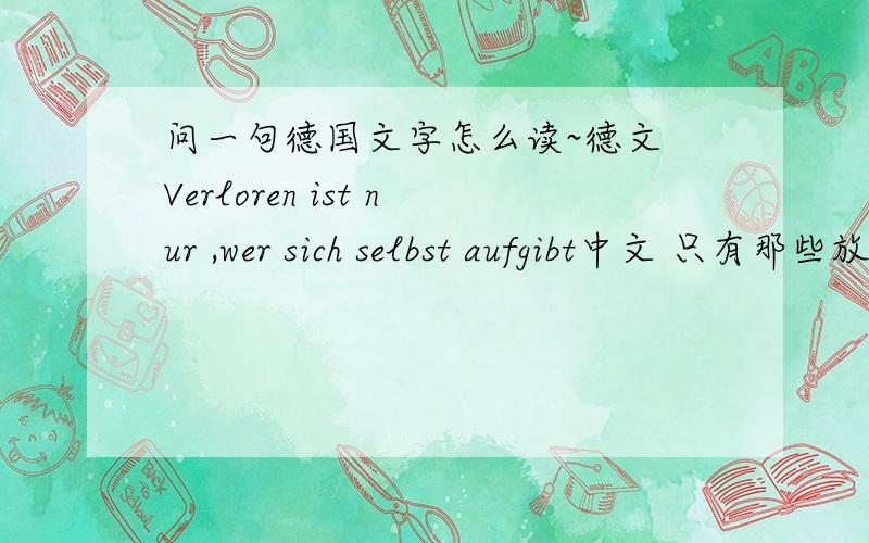 问一句德国文字怎么读~德文 Verloren ist nur ,wer sich selbst aufgibt中文 只有那些放弃自己的人才会失去信心这句德文翻译的对吧?这句话怎么读?注音和标注汉字都可以~