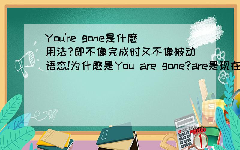 You're gone是什麽用法?即不像完成时又不像被动语态!为什麽是You are gone?are是现在时,gone是过去分词?