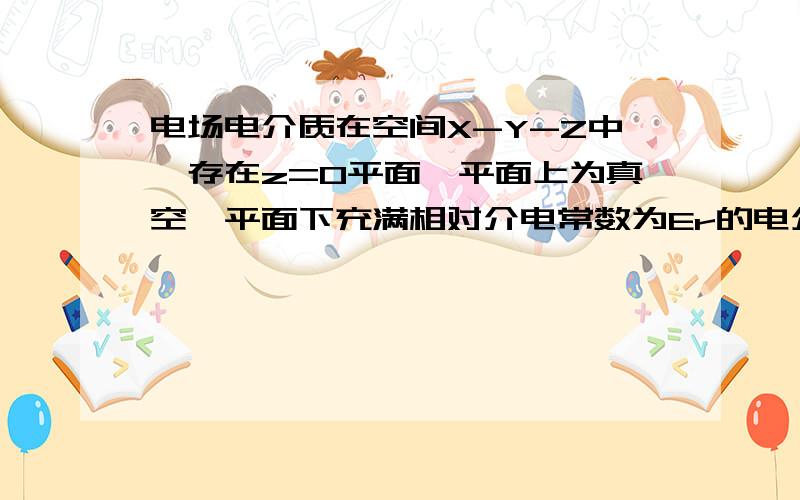 电场电介质在空间X-Y-Z中,存在z=0平面,平面上为真空,平面下充满相对介电常数为Er的电介质,平面上均匀分布电荷面密度为d的电荷,问空间电场分布?