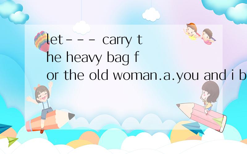 let--- carry the heavy bag for the old woman.a.you and i b.i and you c.me and you d.you and me