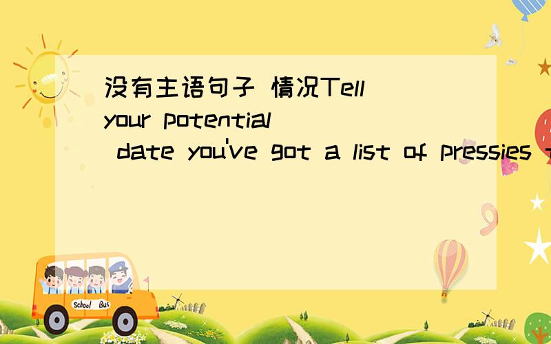 没有主语句子 情况Tell your potential date you've got a list of pressies to buy for friends and family ,and that you need help with suggestions.Ask if he or she has to shop for gifts as well,and that it'd be great to get togerther and exchange