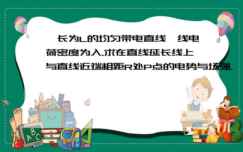 一长为L的均匀带电直线,线电荷密度为入.求在直线延长线上与直线近端相距R处P点的电势与场强.