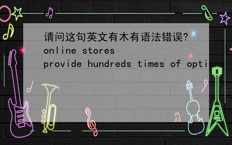 请问这句英文有木有语法错误?online stores provide hundreds times of options than real stores do.