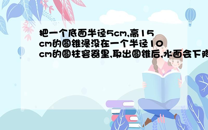 把一个底面半径5cm,高15cm的圆锥浸没在一个半径10cm的圆柱容器里,取出圆锥后,水面会下降多少cm?