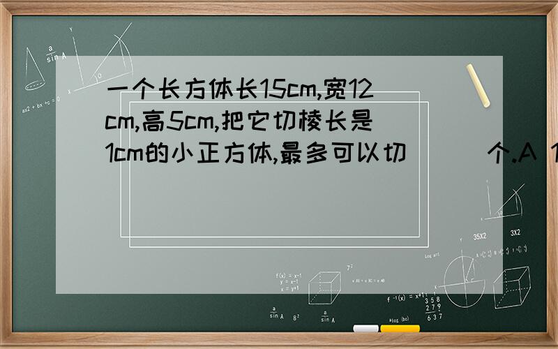 一个长方体长15cm,宽12cm,高5cm,把它切棱长是1cm的小正方体,最多可以切（  ）个.A 180    B 60   C900