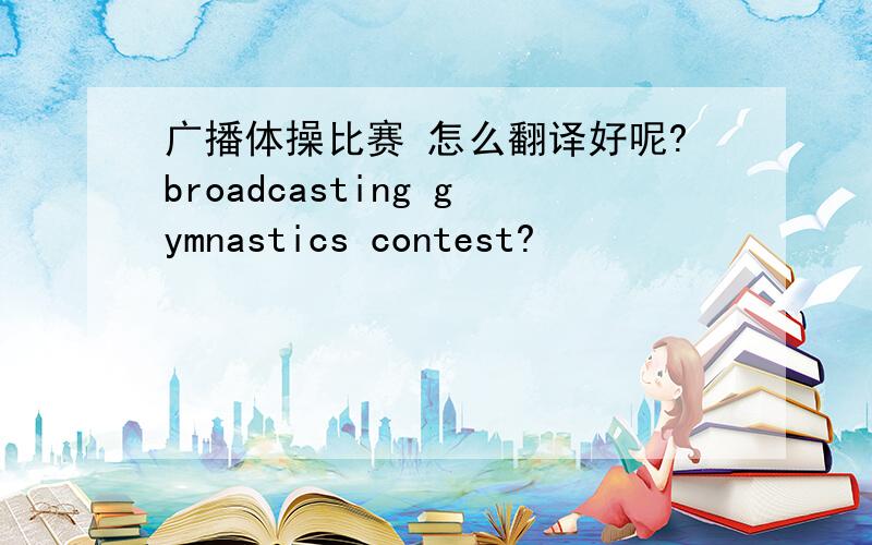 广播体操比赛 怎么翻译好呢?broadcasting gymnastics contest?