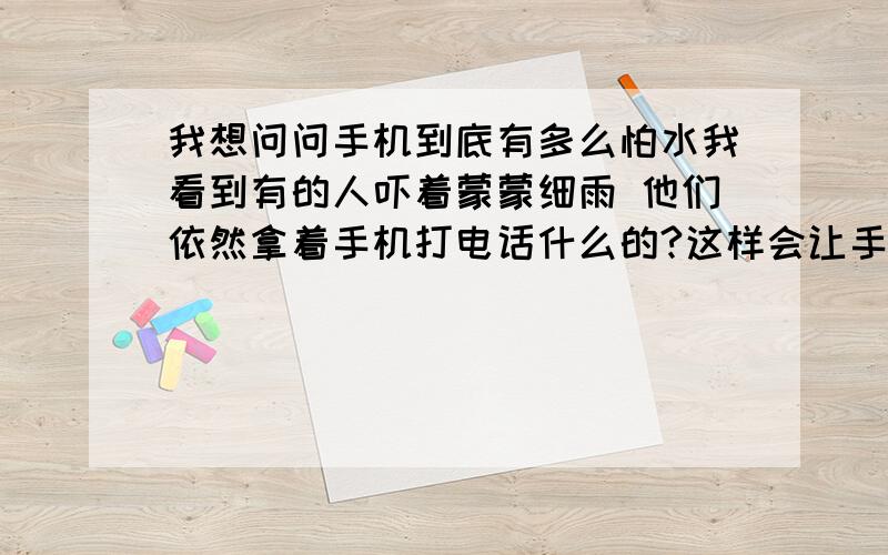 我想问问手机到底有多么怕水我看到有的人吓着蒙蒙细雨 他们依然拿着手机打电话什么的?这样会让手机进水 从而会弄坏手机吗?我就是一个比较怕手机进水的人《现在已经有点强迫症了.比