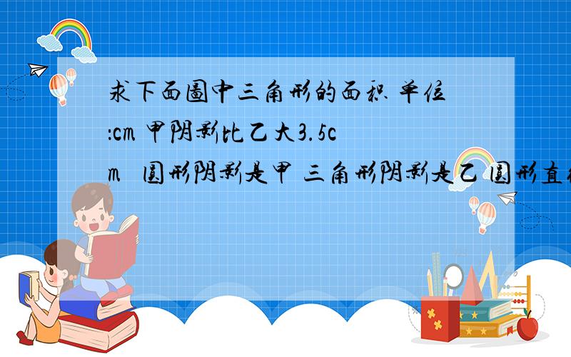 求下面图中三角形的面积 单位：cm 甲阴影比乙大3.5cm² 圆形阴影是甲 三角形阴影是乙 圆形直径是10cm可以的话 解题方法也说明一下