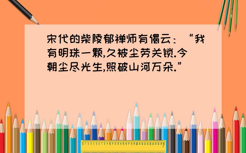 宋代的柴陵郁禅师有偈云：“我有明珠一颗,久被尘劳关锁.今朝尘尽光生,照破山河万朵.”