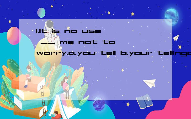 1.It is no use __ me not to worry.a.you tell b.your tellingc.for you to have told d.having told为什么要选B?怎么分析2.He is very busy ___ his papers.He is far too busy ___ callers.a.writing; to receive b.wrtiting; receiving为什么选A?far t