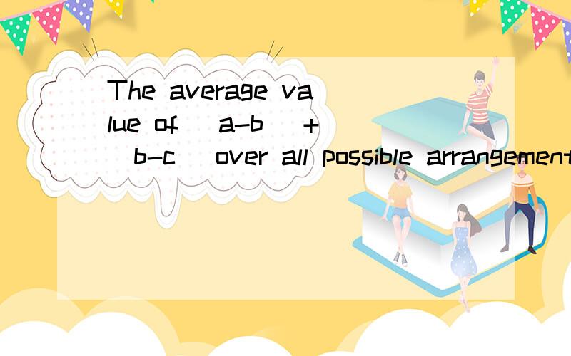 The average value of (a-b) +(b-c) over all possible arrangement (a,b,c) ...The average value of (a-b) +(b-c) over all possible arrangement (a,b,c) of the three numbers (1,4,7) is ____.