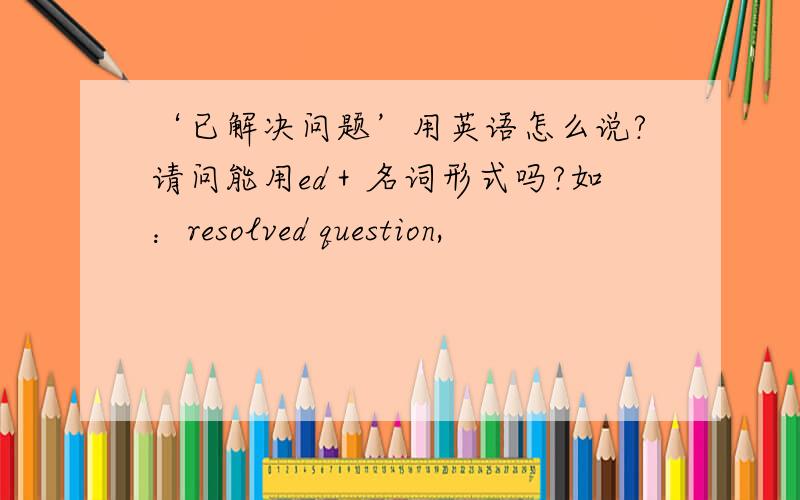 ‘已解决问题’用英语怎么说?请问能用ed＋名词形式吗?如：resolved question,