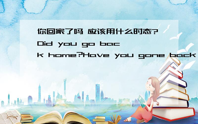 你回家了吗 应该用什么时态?Did you go back home?Have you gone back home?哪个是对的呢?分不清什么时候用现在完成时,什么时候用一般过去时.