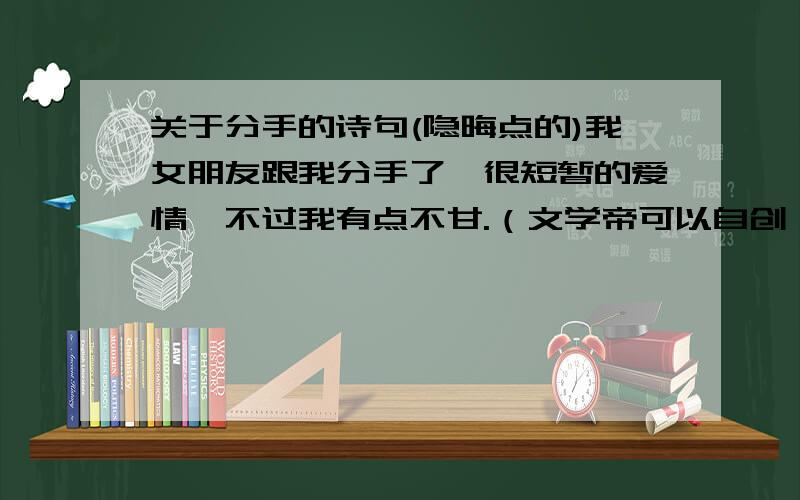 关于分手的诗句(隐晦点的)我女朋友跟我分手了,很短暂的爱情,不过我有点不甘.（文学帝可以自创）.表达的是意思要是不甘和惋惜.还有那个散文也可以,不一定要是古代的.