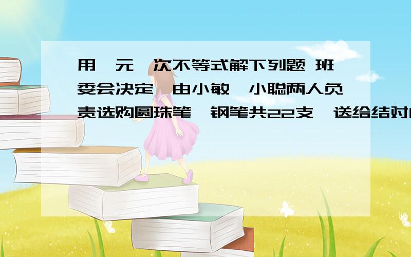 用一元一次不等式解下列题 班委会决定,由小敏、小聪两人负责选购圆珠笔、钢笔共22支,送给结对的山区学校的同学,他们去了商场,看到圆珠笔每支5元,钢笔每支6元.（1） 若他们购买圆珠笔、