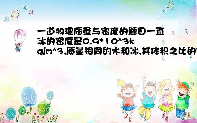 一道物理质量与密度的题目一直冰的密度是0.9*10^3kg/m^3,质量相同的水和冰,其体积之比的V冰：V水=______;体积相同的冰和水,其质量之比是m冰:m水=_______.写出计算过程.