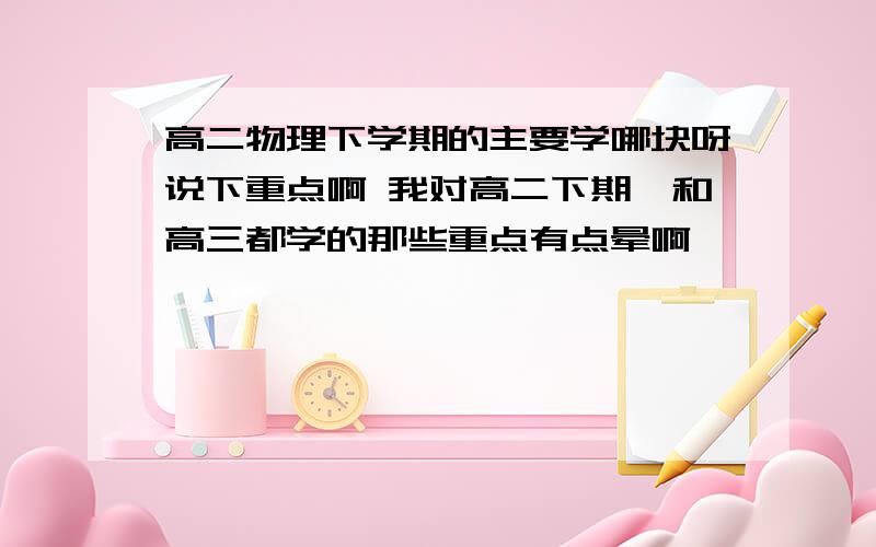 高二物理下学期的主要学哪块呀说下重点啊 我对高二下期、和高三都学的那些重点有点晕啊