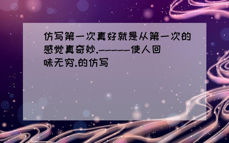 仿写第一次真好就是从第一次的感觉真奇妙.-----使人回味无穷.的仿写