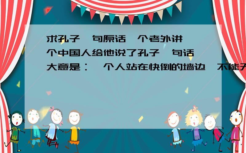 求孔子一句原话一个老外讲,一个中国人给他说了孔子一句话,大意是：一个人站在快倒的墙边,不能无动于衷,应该想办法补救.想知道这个中国人给老外讲的孔子原话是啥.（上面只是大意,是经