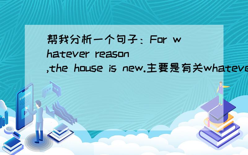 帮我分析一个句子：For whatever reason,the house is new.主要是有关whatever的词性、意义以及用法,我对—ever很混乱,每次做单选都有问题.