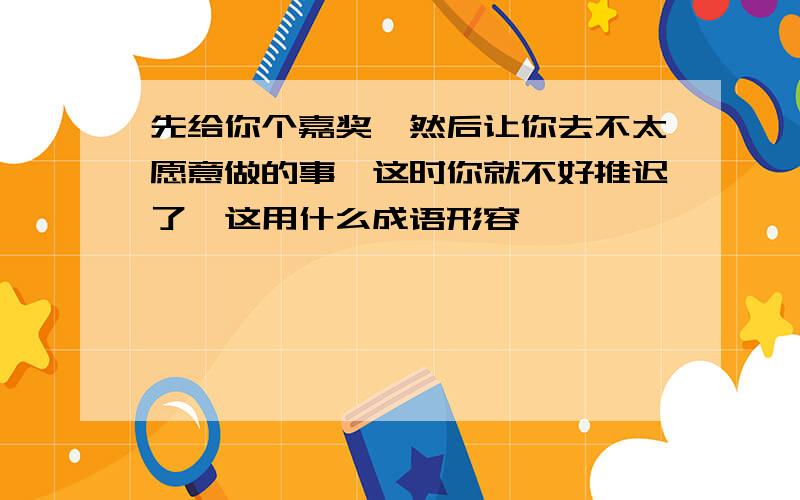 先给你个嘉奖,然后让你去不太愿意做的事,这时你就不好推迟了,这用什么成语形容