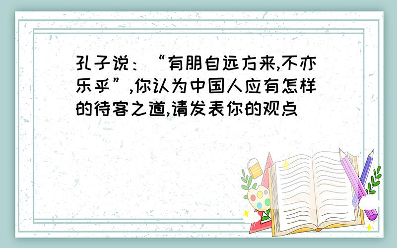 孔子说：“有朋自远方来,不亦乐乎”,你认为中国人应有怎样的待客之道,请发表你的观点