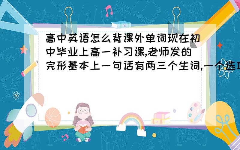 高中英语怎么背课外单词现在初中毕业上高一补习课,老师发的完形基本上一句话有两三个生词,一个选项也有一两个生词 连蒙带猜正确率50% 现在是要把见过的生词都背下来还是买一些背单词