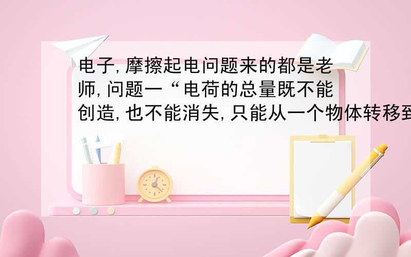 电子,摩擦起电问题来的都是老师,问题一“电荷的总量既不能创造,也不能消失,只能从一个物体转移到另一物体,或者从物体的一部分转移到另一部分.这就是电荷守恒定律”我的问题是：为什