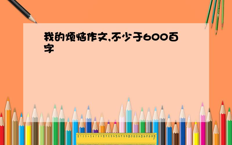 我的烦恼作文,不少于600百字