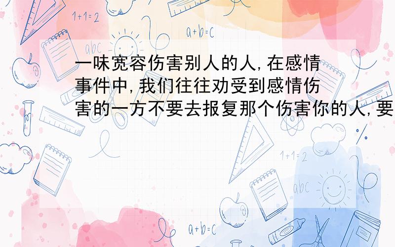 一味宽容伤害别人的人,在感情事件中,我们往往劝受到感情伤害的一方不要去报复那个伤害你的人,要宽容他然后自己重新开始.我就困惑了,如果受到伤害的人一味宽容别人,自己独自舔伤,而那