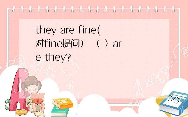 they are fine(对fine提问） （ ）are they?