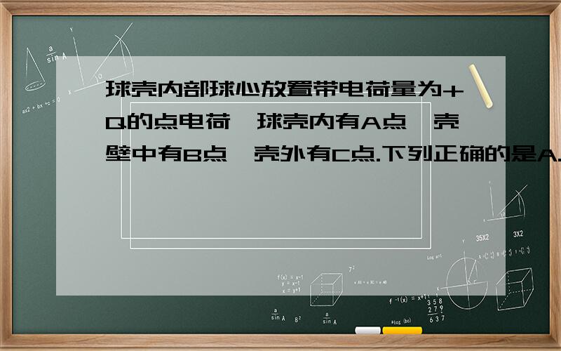 球壳内部球心放置带电荷量为+Q的点电荷,球壳内有A点,壳壁中有B点,壳外有C点.下列正确的是A.A,B两点场强均为0B.Ea>Ec>EbC.如果A,C和球心在一条直线上,则A,C两点场强方向相同D.B点场强方向指向球