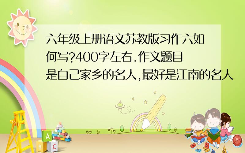 六年级上册语文苏教版习作六如何写?400字左右.作文题目是自己家乡的名人,最好是江南的名人