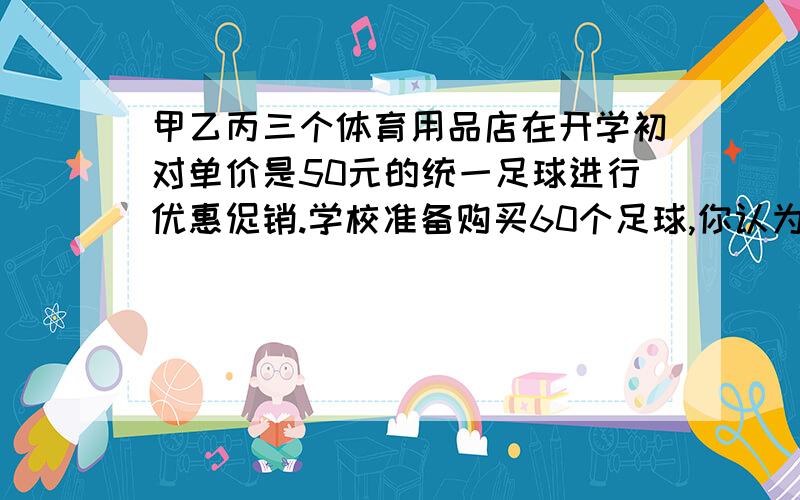 甲乙丙三个体育用品店在开学初对单价是50元的统一足球进行优惠促销.学校准备购买60个足球,你认为到哪家店购买合算?为什么?甲：买9个送3个乙：打八折销售.丙：购买满200元,返还现金30元.