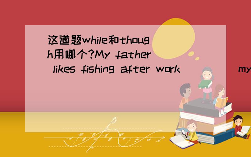 这道题while和though用哪个?My father likes fishing after work_____my mother likes watching tv.A.while      B.so      C.though     D.because答案是C为啥不能用A