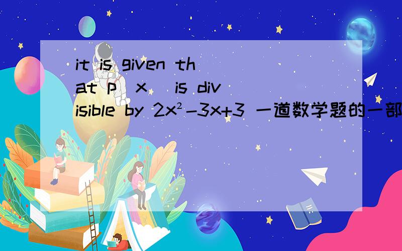 it is given that p(x) is divisible by 2x²-3x+3 一道数学题的一部分 谁给翻译下?