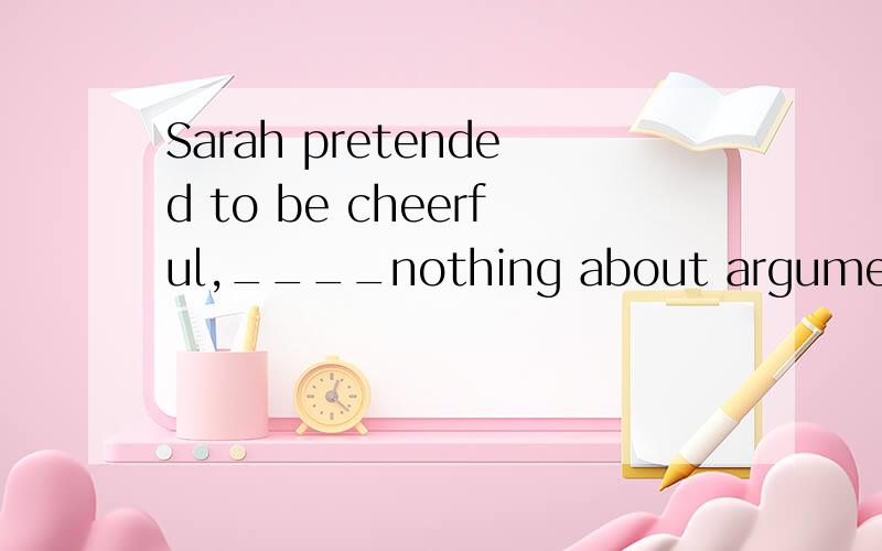 Sarah pretended to be cheerful,____nothing about argument.为什么答案是saying呢?