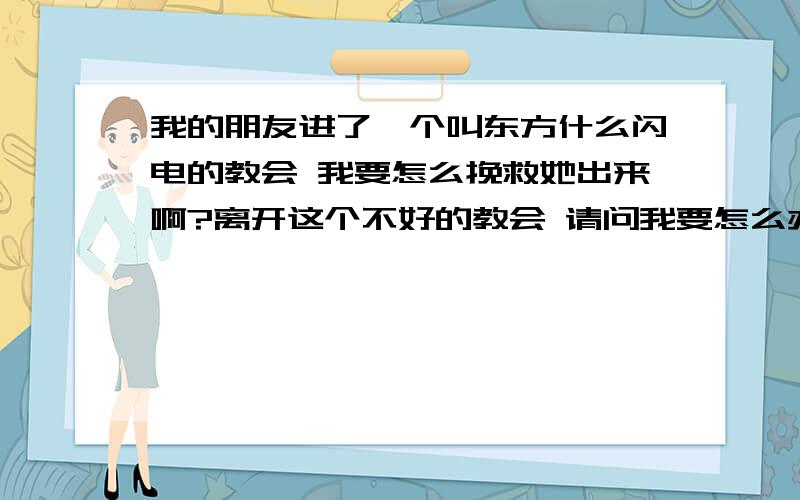 我的朋友进了一个叫东方什么闪电的教会 我要怎么挽救她出来啊?离开这个不好的教会 请问我要怎么办 回答问题的朋友请你们先了解一下 这个叫东方XX闪电的教会 其实这是一个邪jiao我想大