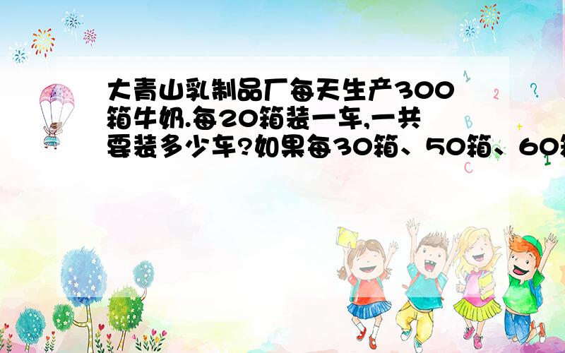 大青山乳制品厂每天生产300箱牛奶.每20箱装一车,一共要装多少车?如果每30箱、50箱、60箱装一车呢?先算一算,再填一填.观察表中数据,你能发现什么?