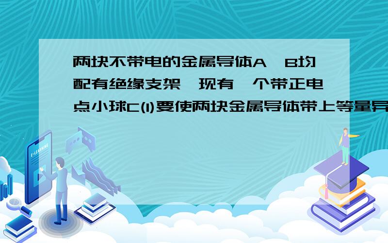 两块不带电的金属导体A、B均配有绝缘支架,现有一个带正电点小球C(1)要使两块金属导体带上等量异种电荷,则应如何操作?哪一块带正电?(2)要使两块金属导体都带上正电荷,则应如何操作?(3)要