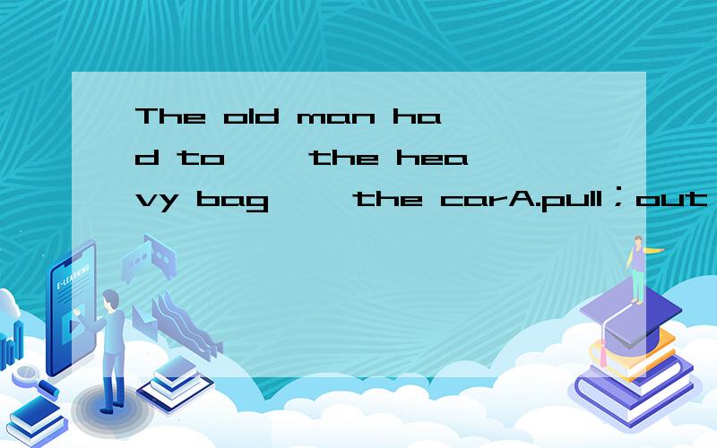 The old man had to ——the heavy bag ——the carA.pull；out ofB.push；awayC.bring；out D.take；into可以叙述一下原因吗?不是 放进去才吃力。拿出来不吃力的么/?