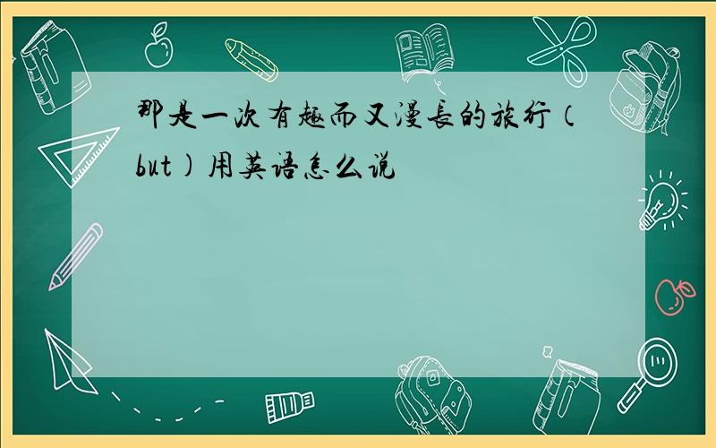 那是一次有趣而又漫长的旅行（but)用英语怎么说