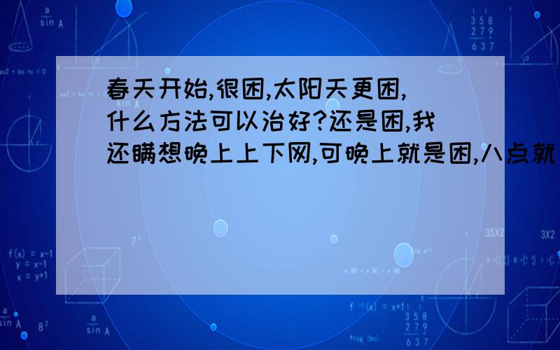 春天开始,很困,太阳天更困,什么方法可以治好?还是困,我还瞒想晚上上下网,可晚上就是困,八点就要睡了,早上三点多醒了就睡不着了,我三点多又不想起来.怎么办?