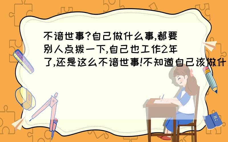 不谙世事?自己做什么事,都要别人点拨一下,自己也工作2年了,还是这么不谙世事!不知道自己该做什么,很傻没心眼.在加上自己很不爱说话,也不太会说话,跟别人在一起没话说!以前是,现在还是