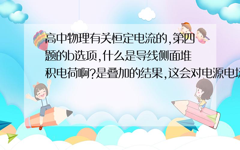 高中物理有关恒定电流的,第四题的b选项,什么是导线侧面堆积电荷啊?是叠加的结果,这会对电源电场有影响吗?最好能画图,