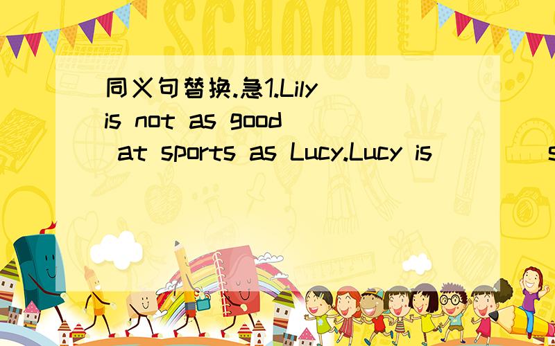 同义句替换.急1.Lily is not as good at sports as Lucy.Lucy is ()()sports than Lily.2.This apple is bigger than any other apple in the basket.This apple is bigger than all ()()apples in the basket.3.We are going to the mountains so that we can en