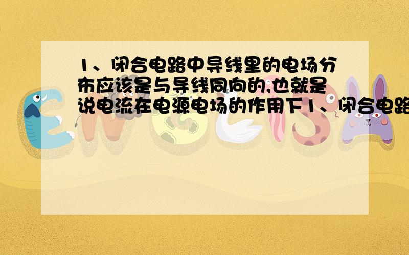 1、闭合电路中导线里的电场分布应该是与导线同向的,也就是说电流在电源电场的作用下1、闭合电路中导线里的电场分布应该是与导线同向的,也就是说电荷在电源电场的作用下做定向移动形