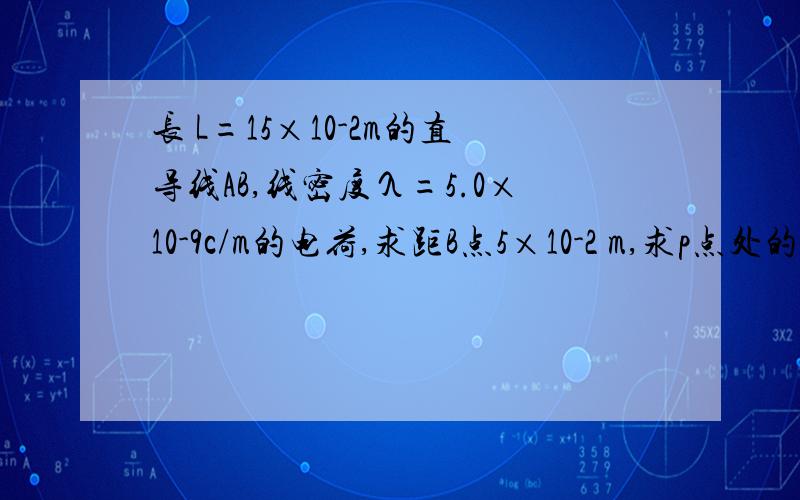 长 L=15×10-2m的直导线AB,线密度λ=5.0×10-9c/m的电荷,求距B点5×10-2 m,求p点处的电场强度.物理题：长 L=15×10-2m的直导线AB上,均匀的分布直线密度λ=5.0×10-9c/m的电荷,p点在AB的延长线上与B相距d=5×10-2