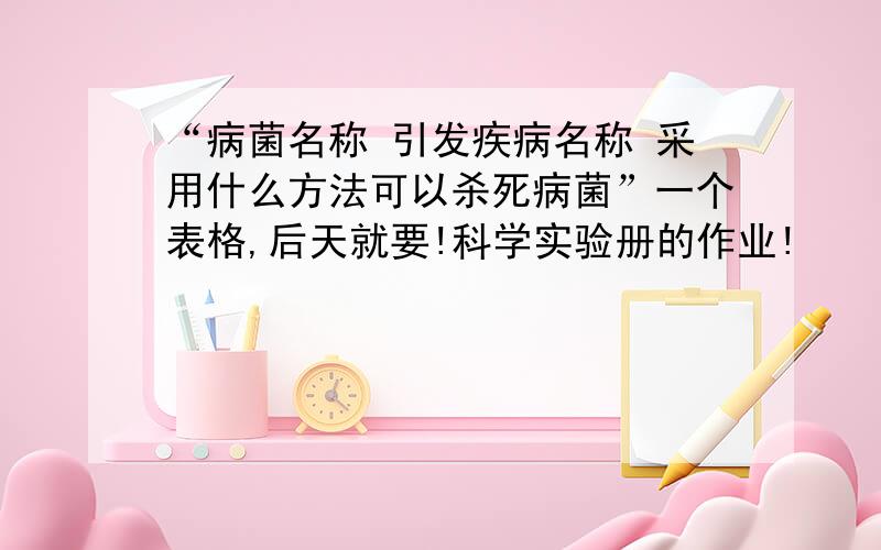 “病菌名称 引发疾病名称 采用什么方法可以杀死病菌”一个表格,后天就要!科学实验册的作业!